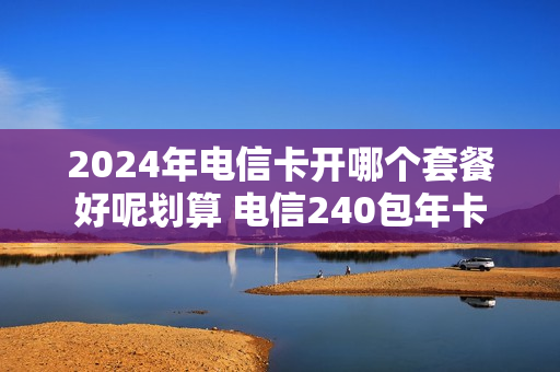 2024年电信卡开哪个套餐好呢划算 电信240包年卡