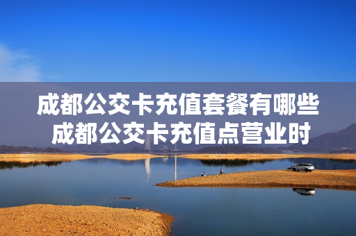 成都公交卡充值套餐有哪些 成都公交卡充值点营业时间
