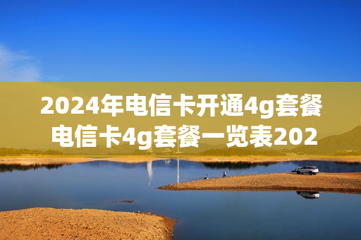 2024年电信卡开通4g套餐 电信卡4g套餐一览表2021