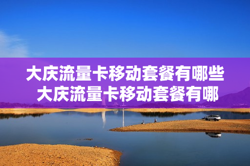 大庆流量卡移动套餐有哪些 大庆流量卡移动套餐有哪些套餐
