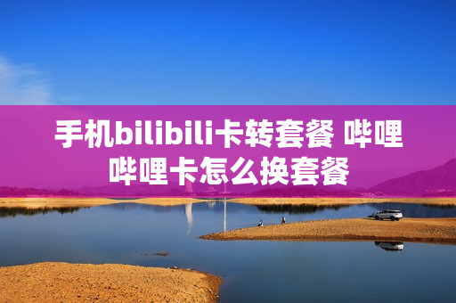 手机bilibili卡转套餐 哔哩哔哩卡怎么换套餐