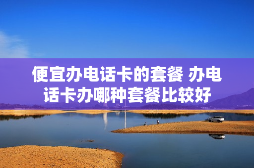 便宜办电话卡的套餐 办电话卡办哪种套餐比较好