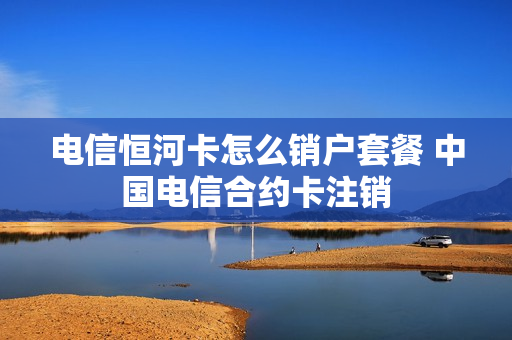 电信恒河卡怎么销户套餐 中国电信合约卡注销
