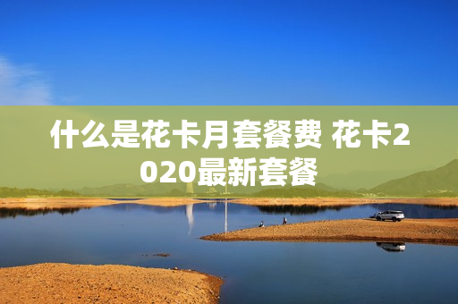什么是花卡月套餐费 花卡2020最新套餐