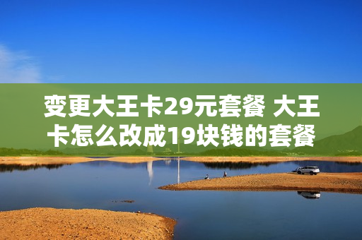 变更大王卡29元套餐 大王卡怎么改成19块钱的套餐