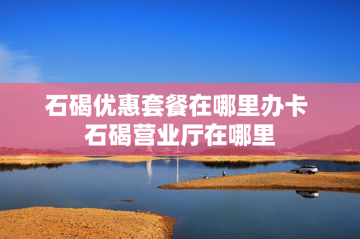 石碣优惠套餐在哪里办卡 石碣营业厅在哪里