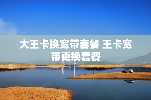 大王卡换宽带套餐 王卡宽带更换套餐