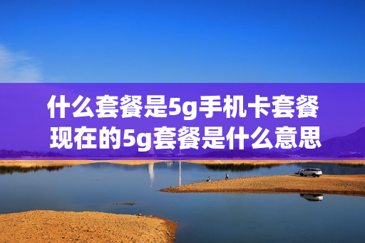 什么套餐是5g手机卡套餐 现在的5g套餐是什么意思
