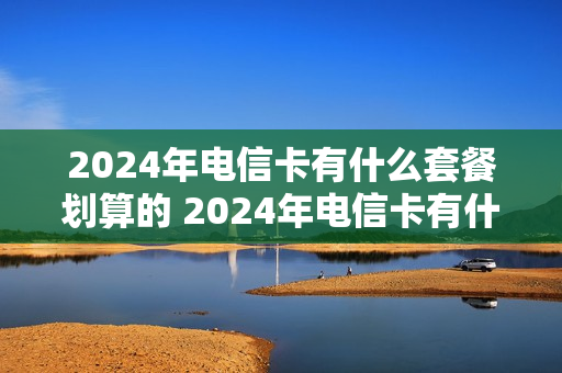 2024年电信卡有什么套餐划算的 2024年电信卡有什么套餐划算的呢