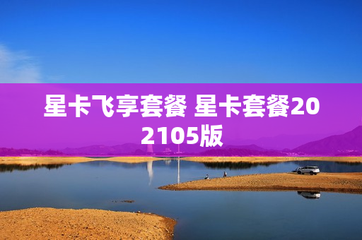 星卡飞享套餐 星卡套餐202105版
