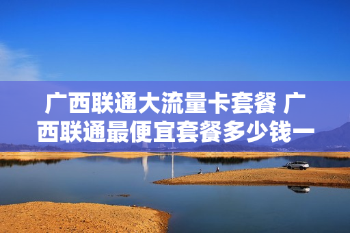 广西联通大流量卡套餐 广西联通最便宜套餐多少钱一个月