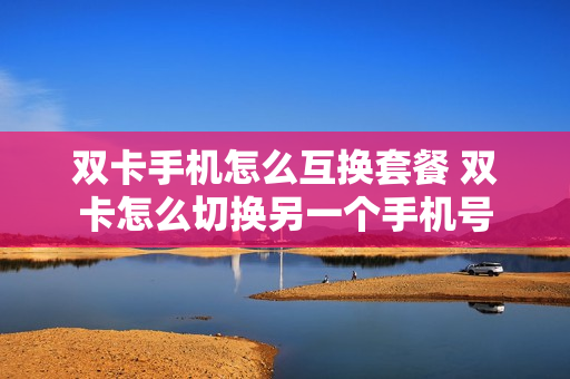 双卡手机怎么互换套餐 双卡怎么切换另一个手机号