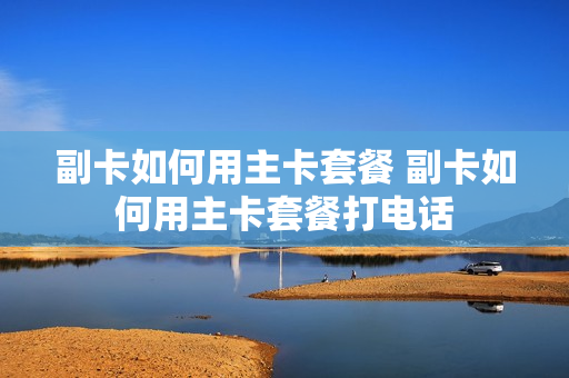 副卡如何用主卡套餐 副卡如何用主卡套餐打电话