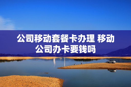 公司移动套餐卡办理 移动公司办卡要钱吗