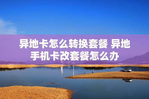 异地卡怎么转换套餐 异地手机卡改套餐怎么办