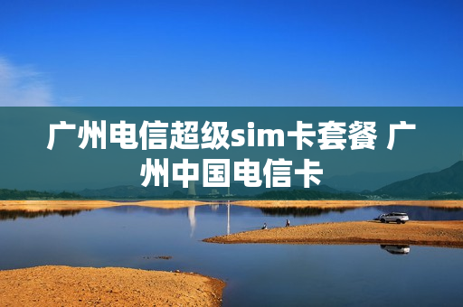 广州电信超级sim卡套餐 广州中国电信卡