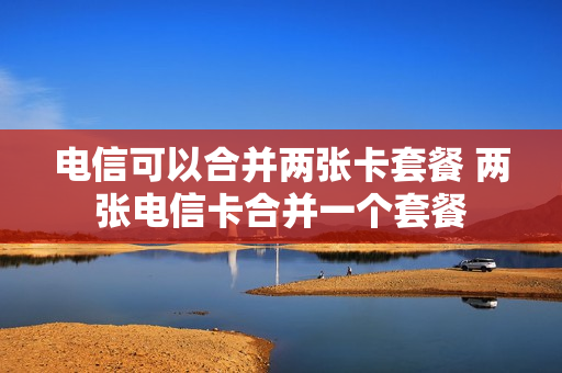 电信可以合并两张卡套餐 两张电信卡合并一个套餐