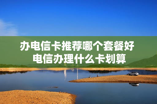 办电信卡推荐哪个套餐好 电信办理什么卡划算