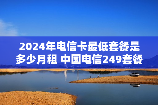 2024年电信卡最低套餐是多少月租 中国电信249套餐