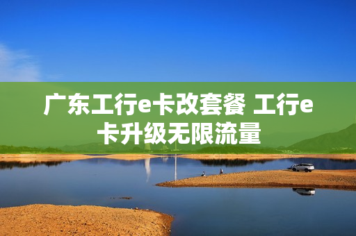 广东工行e卡改套餐 工行e卡升级无限流量