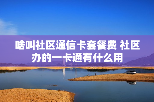 啥叫社区通信卡套餐费 社区办的一卡通有什么用
