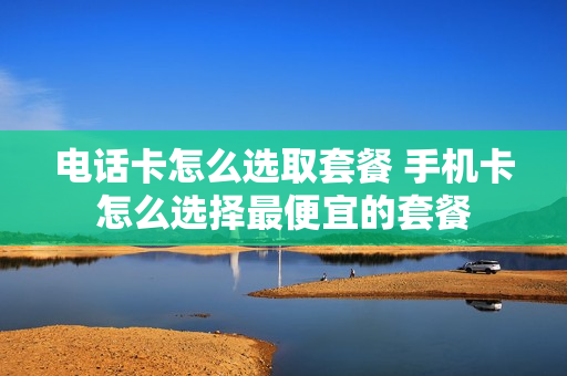 电话卡怎么选取套餐 手机卡怎么选择最便宜的套餐