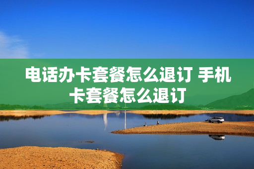 电话办卡套餐怎么退订 手机卡套餐怎么退订