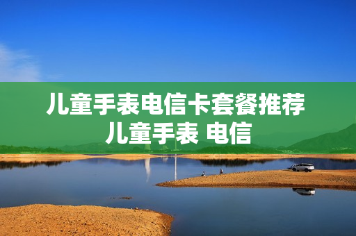儿童手表电信卡套餐推荐 儿童手表 电信