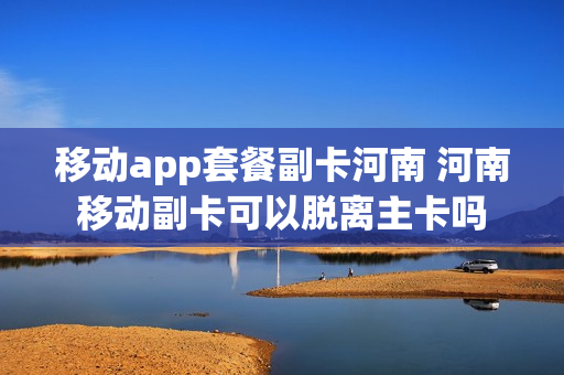 移动app套餐副卡河南 河南移动副卡可以脱离主卡吗