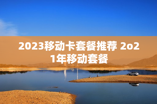 2023移动卡套餐推荐 2o21年移动套餐