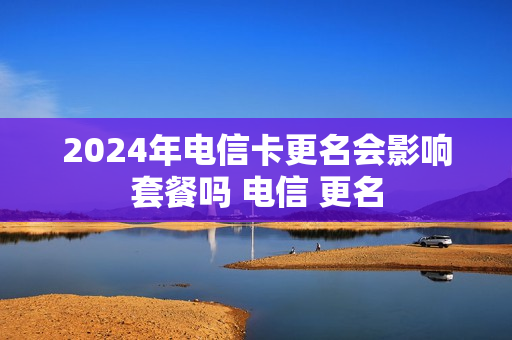 2024年电信卡更名会影响套餐吗 电信 更名