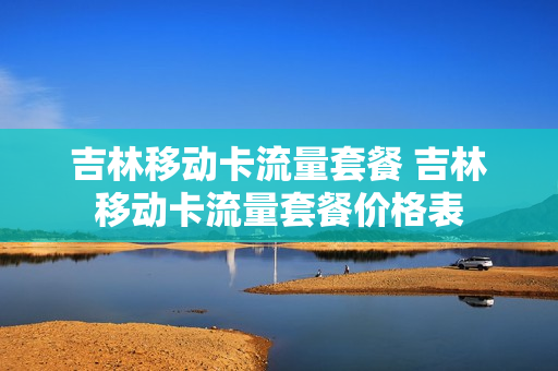 吉林移动卡流量套餐 吉林移动卡流量套餐价格表