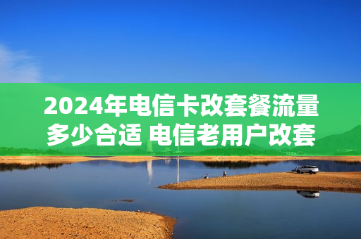 2024年电信卡改套餐流量多少合适 电信老用户改套餐49