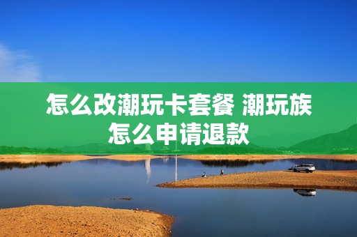 怎么改潮玩卡套餐 潮玩族怎么申请退款