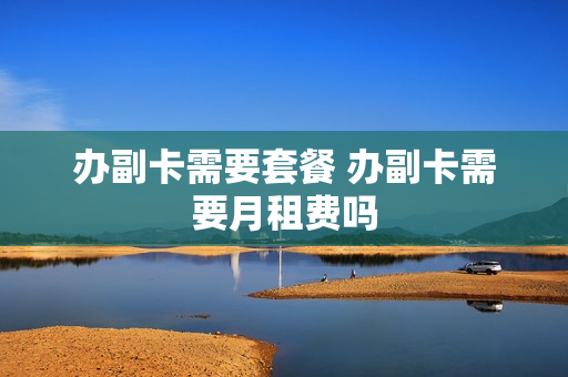 办副卡需要套餐 办副卡需要月租费吗