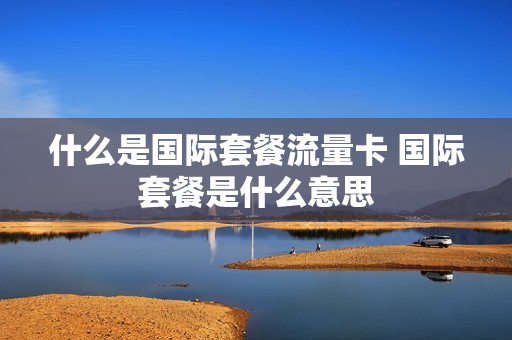 什么是国际套餐流量卡 国际套餐是什么意思