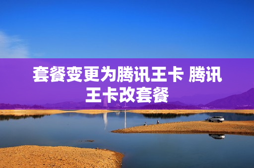 套餐变更为腾讯王卡 腾讯王卡改套餐