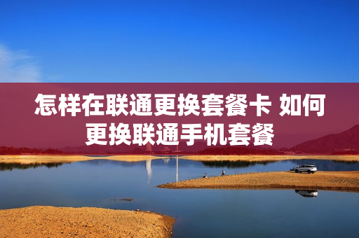 怎样在联通更换套餐卡 如何更换联通手机套餐