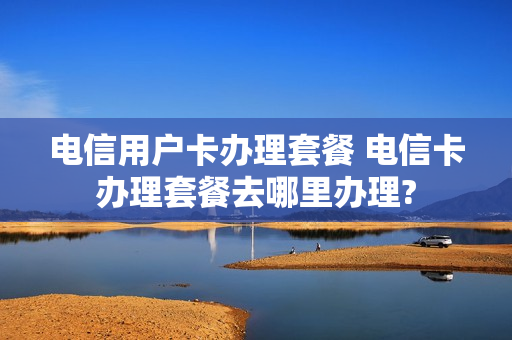 电信用户卡办理套餐 电信卡办理套餐去哪里办理?