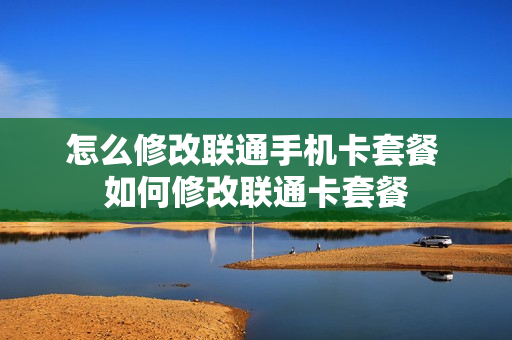 怎么修改联通手机卡套餐 如何修改联通卡套餐
