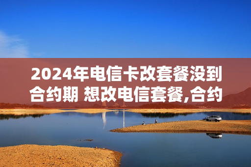 2024年电信卡改套餐没到合约期 想改电信套餐,合约没到期怎么办