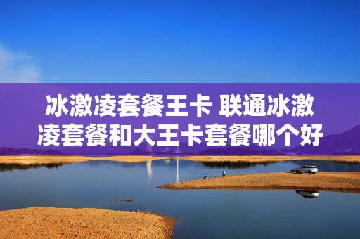 冰激凌套餐王卡 联通冰激凌套餐和大王卡套餐哪个好