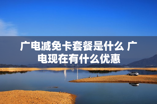 广电减免卡套餐是什么 广电现在有什么优惠