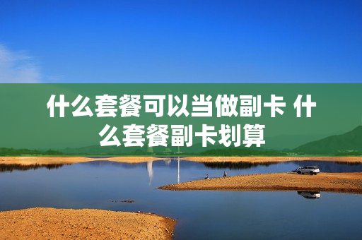 什么套餐可以当做副卡 什么套餐副卡划算