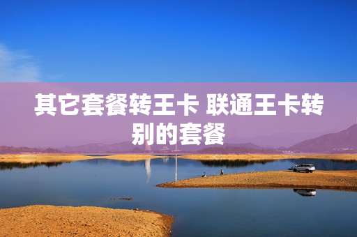 其它套餐转王卡 联通王卡转别的套餐