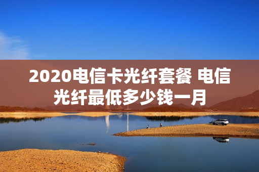 2020电信卡光纤套餐 电信光纤最低多少钱一月