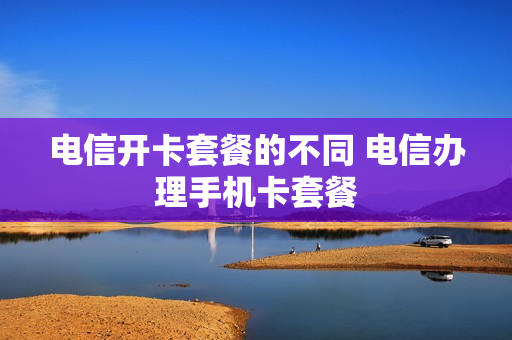 电信开卡套餐的不同 电信办理手机卡套餐