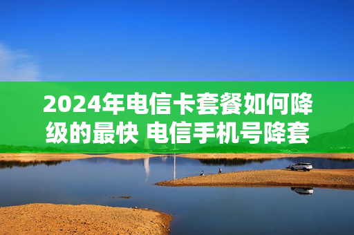 2024年电信卡套餐如何降级的最快 电信手机号降套餐