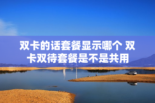 双卡的话套餐显示哪个 双卡双待套餐是不是共用