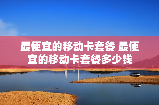 最便宜的移动卡套餐 最便宜的移动卡套餐多少钱